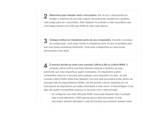 2 Determine qual roteador será o secundário. Ele vai ser o responsável por
ampliar a cobertura da sua rede original. Normalmente, escolhe-se o aparelho
mais antigo para ser o secundário. Este roteador irá controlar a rede secundária caso
você esteja criando uma LAN para WAN da rede (veja abaixo).
3 Coloque ambos os roteadores perto de seu computador. Durante o processo
de configuração, você pode manter os roteadores perto do seu computador para
que você possa acessá-los facilmente. Você pode configurá-los em seus locais
permanentes mais tarde.
4 É preciso decidir-se entre uma conexão LAN-to-LAN ou LAN-to-WAN. A
conexão LAN-to-LAN (Local Area Network) estende o tamanho da rede,
permitindo que mais dispositivos sejam conectados. Os dispositivos podem
compartilhar arquivos e recursos para qualquer outro dispositivo na rede. Já uma
conexão LAN-to-WAN (Wide Area Network) cria uma rede secundária (LAN) dentro da
principal rede de longa distância (WAN). Isto lhe permite colocar restrições em um
subconjunto de dispositivos que estão conectados à rede menor. A desvantagem é que
eles não podem compartilhar arquivos ou recursos com a rede principal.
• Ao configurar uma rede LAN para WAN, você pode bloquear sites e proteger
toda a rede alterando o DNS apenas para a rede secundária. A rede
secundária também dificultará a vida dos hackers que tentarem acessar todos
 