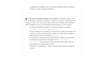 os dispositivos conectados. Isso é ótimo para os pais que querem monitorar e
controlar o acesso à Internet pelos filhos.
5 Conecte seu roteador principal no seu modem. Em seguida, conecte o seu
computador no roteador via Ethernet. Configure-o como faria normalmente para
configurar a rede. Uma vez que este router irá lidar com a conexão com a internet, é
melhor configurá-lo como se você estivesse usando apenas um único roteador.
• A maioria dos roteadores podem ser acessados digitando o endereço
192.168.1.1, 192.168.2.1 ou 192.168.0.1
• Anote o endereço IP do roteador e da máscara de sub-rede. O endereço IP é o
mesmo que você usou para acessar a página de configuração do roteador. A
máscara de sub-rede é normalmente 255.255.255.0.
• Se você estiver criando uma rede LAN para WAN, configure o serviço DHCP
do roteador principal para dar endereços entre 192.168.1.2 e
192.168.1.50. Se você estiver criando uma rede LAN-to-LAN, você não
precisa alterar as configurações de DHCP.
• Desconecte o computador e o roteador quando você terminar de configurar o
primeiro.
 