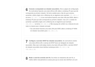 6 Conecte o computador ao roteador secundário. Abra a página de configuração.
Se você estiver fazendo uma rede LAN-to-LAN, altere o endereço IP para que ele
corresponda ao primeiro roteador. Só tome cuidado para o fato de que é preciso
aumentar o último dígito com a diferença de um algarismo (por exemplo, 192.168.1.1
se torna 192.168.1.2). Já se você estiver fazendo uma rede LAN para WAN, altere o
endereço IP para que este corresponda ao primeiro roteador, mas com o cuidado de
aumentar o penúltimo dígito com a diferença de um algarismo (por exemplo,
192.168.1.1 se torna 192.168.2.1). Não esqueça de conferir se a máscara de sub-
rede é a mesma que o roteador principal.
• Se você estiver fazendo uma rede LAN para WAN, altere o endereço IP WAN
do roteador secundário para 192.168.1.51.
7 Configure o servidor DHCP do roteador secundário. Se você estiver criando
uma rede LAN-to-LAN, o serviço de DHCP deve ser desligado do roteador
secundário. Mas caso você esteja criando uma rede LAN para WAN, o servidor DHCP
do roteador secundário deve distribuir endereços entre 192.168.2.2 e
192.168.2.50.
8 Mude o canal da conexão sem fio. Se ambos os roteadores são sem fio, é
melhor definir manualmente os canais para que os sinais não interfiram uns com
 