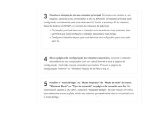 3 Conclua a instalação do seu roteador principal. Conecte-o ao modem e, em
seguida, conecte o seu computador a ele via Ethernet. O roteador principal será
configurado normalmente para uma rede sem fio. Anote o endereço IP do roteador,
faixa de alcance de DHCP e o número da máscara de sub-rede.
• O roteador principal deve ser o roteador com as antenas mais potentes. Isso
permitirá que você configure o roteador secundário mais longe.
• Desligue o roteador depois que você terminar de configurá-lo para uma rede
sem fio.
4 Abra a página de configuração do roteador secundário. Conecte o roteador
secundário ao seu computador com um cabo Ethernet e abra a página de
configuração. Você não precisa conectá-lo ao modem. Procure a página de
configuração "Internet" ou "Wireless" depois de ter feito o log in.
5 Habilite o "Modo Bridge" ou "Modo Repeater" do "Modo de rede" do menu
"Wireless Mode" ou "Tipo de conexão" na página de conexão sem fio. Se
você estiver usando o DD-WRT, selecione "Repeater Bridge". Se não houver um menu
para selecionar estas opções, então seu roteador provavelmente não é compatível com
o modo bridge.
 