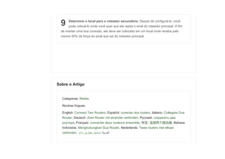 9 Determine o local para o roteador secundário. Depois de configurá-lo, você
pode colocá-lo onde você quer que ele repita o sinal do roteador principal. A fim
de manter uma boa conexão, ele deve ser colocado em um local onde receba pelo
menos 50% da força do sinal que sai do roteador principal.
Categorias: Redes
Noutras línguas:
English: Connect Two Routers, Español: conectar dos routers, Italiano: Collegare Due
Router, Deutsch: Zwei Router mit einander verbinden, Русский: соединить два
роутера, Français: connecter deux routeurs ensemble, 中文: 连接两个路由器, Bahasa
Indonesia: Menghubungkan Dua Router, Nederlands: Twee routers met elkaar
verbinden, ‫ا‬‫ل‬‫ع‬‫ر‬‫ب‬‫ي‬‫ة‬:‫ت‬‫و‬‫ص‬‫ي‬‫ل‬‫ج‬‫ه‬‫ا‬‫ز‬��‫ر‬‫ا‬‫و‬‫ت‬‫ر‬
Sobre o Artigo
 