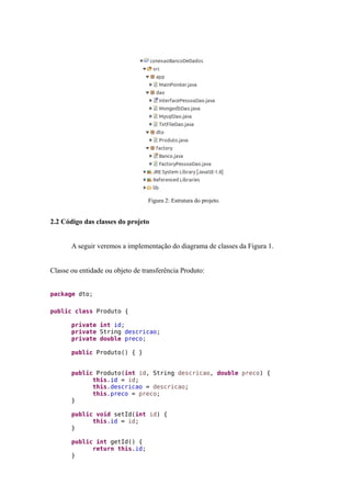 Figura 2: Estrutura do projeto.
2.2 Código das classes do projeto
A seguir veremos a implementação do diagrama de classes da Figura 1.
Classe ou entidade ou objeto de transferência Produto:
package dto;
public class Produto {
private int id;
private String descricao;
private double preco;
public Produto() { }
public Produto(int id, String descricao, double preco) {
this.id = id;
this.descricao = descricao;
this.preco = preco;
}
public void setId(int id) {
this.id = id;
}
public int getId() {
return this.id;
}
 
