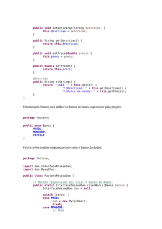 public void setDescricao(String descricao) {
this.descricao = descricao;
}
public String getDescricao() {
return this.descricao;
}
public void setPreco(double preco) {
this.preco = preco;
}
public double getPreco() {
return this.preco;
}
@Override
public String toString() {
return "nId: " + this.getId() +
"nDescricao: " + this.getDescricao() +
"nPreco de venda: " + this.getPreco();
}
}
Enumeração Banco para definir os banco de dados suportados pelo projeto:
package factory;
public enum Banco {
MYSQL,
MONGODB,
TXTFILE
}
FactoryPessoaDao responsável por criar o banco de dados:
package factory;
import dao.InterfacePessoaDao;
import dao.MysqlDao;
public class FactoryPessoaDao {
// Metodo responsavel por criar o banco de dados.
public static InterfacePessoaDao criarBanco(Banco banco) {
InterfacePessoaDao dao = null;
switch (banco) {
case MYSQL:
dao = new MysqlDao();
break;
case MONGODB:
// TODO
 