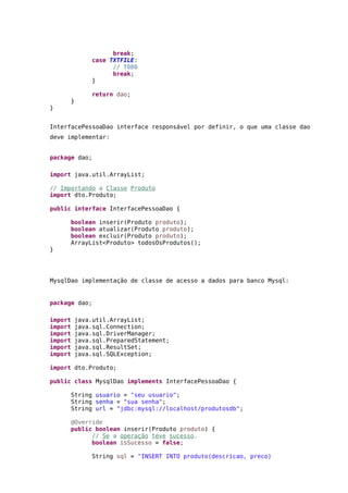 break;
case TXTFILE:
// TODO
break;
}
return dao;
}
}
InterfacePessoaDao interface responsável por definir, o que uma classe dao
deve implementar:
package dao;
import java.util.ArrayList;
// Importando a Classe Produto
import dto.Produto;
public interface InterfacePessoaDao {
boolean inserir(Produto produto);
boolean atualizar(Produto produto);
boolean excluir(Produto produto);
ArrayList<Produto> todosOsProdutos();
}
MysqlDao implementação de classe de acesso a dados para banco Mysql:
package dao;
import java.util.ArrayList;
import java.sql.Connection;
import java.sql.DriverManager;
import java.sql.PreparedStatement;
import java.sql.ResultSet;
import java.sql.SQLException;
import dto.Produto;
public class MysqlDao implements InterfacePessoaDao {
String usuario = "seu usuario";
String senha = "sua senha";
String url = "jdbc:mysql://localhost/produtosdb";
@Override
public boolean inserir(Produto produto) {
// Se a operação teve sucesso.
boolean isSucesso = false;
String sql = "INSERT INTO produto(descricao, preco)
 