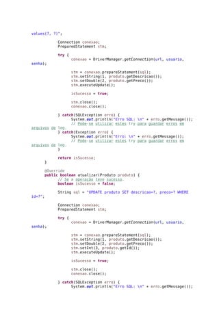 values(?, ?)";
Connection conexao;
PreparedStatement stm;
try {
conexao = DriverManager.getConnection(url, usuario,
senha);
stm = conexao.prepareStatement(sql);
stm.setString(1, produto.getDescricao());
stm.setDouble(2, produto.getPreco());
stm.executeUpdate();
isSucesso = true;
stm.close();
conexao.close();
} catch(SQLException erro) {
System.out.println("Erro SQL: n" + erro.getMessage());
// Pode-se utilizar estes try para guardar erros em
arquivos de log.
} catch(Exception erro) {
System.out.println("Erro: n" + erro.getMessage());
// Pode-se utilizar estes try para guardar erros em
arquivos de log.
}
return isSucesso;
}
@Override
public boolean atualizar(Produto produto) {
// Se a operação teve sucesso.
boolean isSucesso = false;
String sql = "UPDATE produto SET descricao=?, preco=? WHERE
id=?";
Connection conexao;
PreparedStatement stm;
try {
conexao = DriverManager.getConnection(url, usuario,
senha);
stm = conexao.prepareStatement(sql);
stm.setString(1, produto.getDescricao());
stm.setDouble(2, produto.getPreco());
stm.setInt(3, produto.getId());
stm.executeUpdate();
isSucesso = true;
stm.close();
conexao.close();
} catch(SQLException erro) {
System.out.println("Erro SQL: n" + erro.getMessage());
 