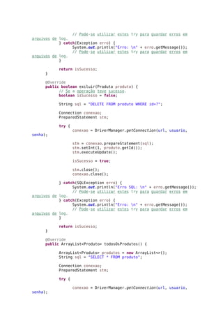 // Pode-se utilizar estes try para guardar erros em
arquivos de log.
} catch(Exception erro) {
System.out.println("Erro: n" + erro.getMessage());
// Pode-se utilizar estes try para guardar erros em
arquivos de log.
}
return isSucesso;
}
@Override
public boolean excluir(Produto produto) {
// Se a operação teve sucesso.
boolean isSucesso = false;
String sql = "DELETE FROM produto WHERE id=?";
Connection conexao;
PreparedStatement stm;
try {
conexao = DriverManager.getConnection(url, usuario,
senha);
stm = conexao.prepareStatement(sql);
stm.setInt(1, produto.getId());
stm.executeUpdate();
isSucesso = true;
stm.close();
conexao.close();
} catch(SQLException erro) {
System.out.println("Erro SQL: n" + erro.getMessage());
// Pode-se utilizar estes try para guardar erros em
arquivos de log.
} catch(Exception erro) {
System.out.println("Erro: n" + erro.getMessage());
// Pode-se utilizar estes try para guardar erros em
arquivos de log.
}
return isSucesso;
}
@Override
public ArrayList<Produto> todosOsProdutos() {
ArrayList<Produto> produtos = new ArrayList<>();
String sql = "SELECT * FROM produto";
Connection conexao;
PreparedStatement stm;
try {
conexao = DriverManager.getConnection(url, usuario,
senha);
 