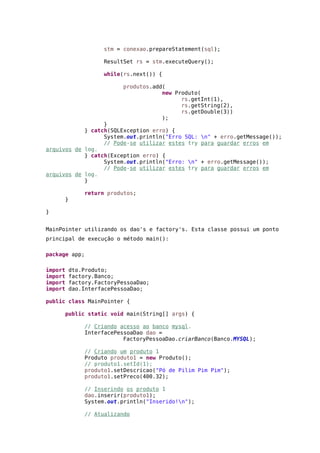 stm = conexao.prepareStatement(sql);
ResultSet rs = stm.executeQuery();
while(rs.next()) {
produtos.add(
new Produto(
rs.getInt(1),
rs.getString(2),
rs.getDouble(3))
);
}
} catch(SQLException erro) {
System.out.println("Erro SQL: n" + erro.getMessage());
// Pode-se utilizar estes try para guardar erros em
arquivos de log.
} catch(Exception erro) {
System.out.println("Erro: n" + erro.getMessage());
// Pode-se utilizar estes try para guardar erros em
arquivos de log.
}
return produtos;
}
}
MainPointer utilizando os dao's e factory's. Esta classe possui um ponto
principal de execução o método main():
package app;
import dto.Produto;
import factory.Banco;
import factory.FactoryPessoaDao;
import dao.InterfacePessoaDao;
public class MainPointer {
public static void main(String[] args) {
// Criando acesso ao banco mysql.
InterfacePessoaDao dao =
FactoryPessoaDao.criarBanco(Banco.MYSQL);
// Criando um produto 1
Produto produto1 = new Produto();
// produto1.setId(1);
produto1.setDescricao("Pó de Pilim Pim Pim");
produto1.setPreco(400.32);
// Inserindo os produto 1
dao.inserir(produto1);
System.out.println("Inserido!n");
// Atualizando
 