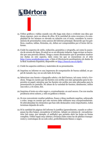 15. Utilice gráficos y tablas cuando con ello haga más clara o evidente una idea que desea exponer, pero no abuse de ellos. Si la cantidad de estos recursos o la com- plejidad de los mismos es elevada en relación con el texto, considere la conve- niencia de presentarlos como anexos del informe principal. Recuerde que los grá- ficos, cuadros, tablas, fórmulas, etc. deben ser comprendidos por el lector del in- forme. 
16. Cuide los aspectos de estilo, redacción, gramática y ortografía, así como la ausen- cia de errores de tipeo. Si usted no es un eficiente redactor, haga revisar su borra- dor por una persona idónea. Tenga a mano diccionarios que le permitan resolver sus dudas en este aspecto, tales como los que se encuentran en el sitio http://www.wordreference.com, o bien el Diccionario panhispánico de dudas de la Real Academia Española, disponible en http://buscon.rae.es/dpdI/. 
17. Cuide los aspectos estéticos y materiales de su presentación. 
18. Imprima su informe en una impresora de computación de buena calidad, en pa- pel de tamaño A4 y en un solo lado de la hoja. 
19. Seleccione una fuente o tipografía sobria y de fácil lectura, tal como Arial o Ver- dana. Tenga en cuenta que las fuentes con serifas son más apropiadas para la im- presión en papel, mientras que las fuentes sin serifas son más adecuadas para la presentación en pantalla. No abuse de la variedad de fuentes; idealmente, utilice una sola o, a lo sumo, dos. 
20.Imprima el texto en color negro o, eventualmente, en azul oscuro. Use con mucha prudencia otros colores, y sólo en gráficos o títulos. 
21. Si cree conveniente resaltar palabras, frases o ideas mediante negritas, subrayado o color, tenga en cuenta que este recurso debe utilizarse muy excepcionalmente. Si sobreabundan los elementos que han sido destacados como importantes, todos terminan dejando de serlo. 
22.Si la cantidad de páginas del informe lo justifica (generalmente, cuando se sobre- pasan las diez hojas), encuaderne el informe. Adopte un sistema de encuaderna- ción (tal como, por ejemplo, el anillado) que permita abrir las hojas en forma completa. Utilice tapas muy sobrias y livianas (tales como las de plástico transpa- rente) y contratapas de un solo color, preferiblemente blanco o negro. 
