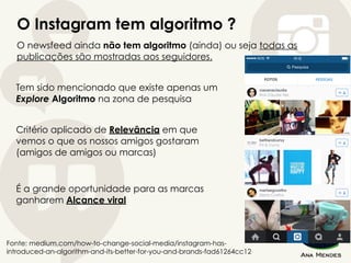 O Instagram tem algoritmo ?
Fonte: medium.com/how-to-change-social-media/instagram-has-
introduced-an-algorithm-and-its-better-for-you-and-brands-fad61264cc12
O newsfeed ainda não tem algoritmo (ainda) ou seja todas as
publicações são mostradas aos seguidores.
Tem sido mencionado que existe apenas um
Explore Algoritmo na zona de pesquisa
Critério aplicado de Relevância em que
vemos o que os nossos amigos gostaram
(amigos de amigos ou marcas)
É a grande oportunidade para as marcas
ganharem Alcance viral
 
