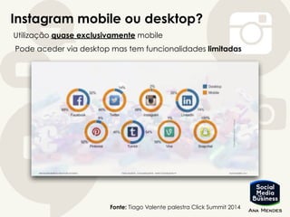 Instagram mobile ou desktop?
Fonte: Tiago Valente palestra Click Summit 2014
Utilização quase exclusivamente mobile
Pode aceder via desktop mas tem funcionalidades limitadas
 
