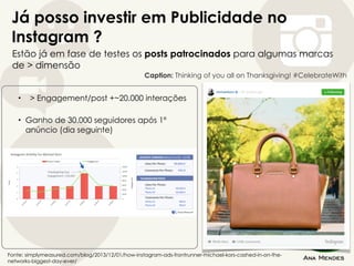 Já posso investir em Publicidade no
Instagram ?
Estão já em fase de testes os posts patrocinados para algumas marcas
de > dimensão
Fonte: simplymeasured.com/blog/2013/12/01/how-instagram-ads-frontrunner-michael-kors-cashed-in-on-the-
networks-biggest-day-ever/
Caption: Thinking of you all on Thanksgiving! #CelebrateWith
• > Engagement/post +~20.000 interações
• Ganho de 30.000 seguidores após 1º
anúncio (dia seguinte)
 