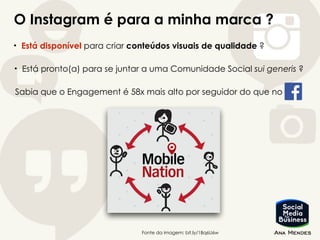 O Instagram é para a minha marca ?
• Está disponível para criar conteúdos visuais de qualidade ?
Fonte da imagem: bit.ly/1Bq6U6w
• Está pronto(a) para se juntar a uma Comunidade Social sui generis ?
Sabia que o Engagement é 58x mais alto por seguidor do que no
 