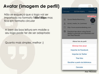 Avatar (imagem de perfil)
Não se esqueça que o logo vai ser
importado no formato 150x150px mas
fica em formato circular
A bem da boa leitura em mobile o
seu logo pode ter de ser adaptado
Quanto mais simples, melhor :)
 