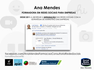 Ana Mendes
FORMADORA EM REDES SOCIAIS PARA EMPRESAS
DESDE 2011 A ABORDAR A INTEGRAÇÃO DAS REDES SOCIAIS COM A
ESTRATÉGIA DE MARKETING DAS EMPRESAS
Formadora/Docente:
facebook.com/AnaMendesFormacaoConsultoriaRedesSociais
 