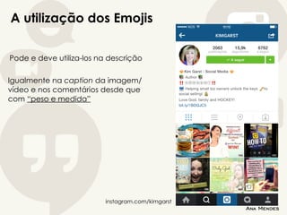 A utilização dos Emojis
Pode e deve utiliza-los na descrição
Igualmente na caption da imagem/
vídeo e nos comentários desde que
com “peso e medida”
instagram.com/kimgarst
 