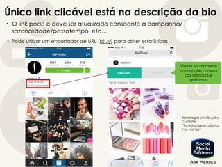 Único link clicável está na descrição da bio
• O link pode e deve ser atualizado consoante a campanha/
sazonalidade/passatempo, etc…
Site de e-commerce
com opção compra
dos artigos que
gostamos
Tecnologia Like2buy by
Curalate
“Turns Instagram photos
into money”
• Pode utilizar um encurtador de URL (bit.ly) para obter estatísticas
 