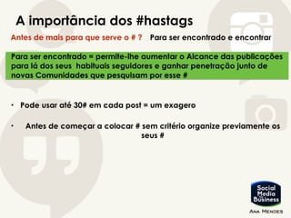 A importância dos #hastags
Antes de mais para que serve o # ? Para ser encontrado e encontrar
Para ser encontrado = permite-lhe aumentar o Alcance das publicações
para lá dos seus habituais seguidores e ganhar penetração junto de
novas Comunidades que pesquisam por esse #
• Pode usar até 30# em cada post = um exagero
• Antes de começar a colocar # sem critério organize previamente os
seus #
 