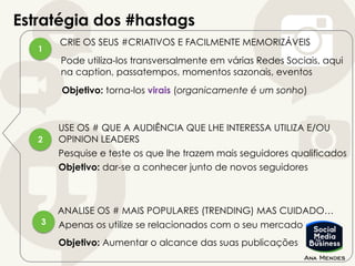 Estratégia dos #hastags
1
2
3
CRIE OS SEUS #CRIATIVOS E FACILMENTE MEMORIZÁVEIS
Pode utiliza-los transversalmente em várias Redes Sociais, aqui
na caption, passatempos, momentos sazonais, eventos
Objetivo: torna-los virais (organicamente é um sonho)
USE OS # QUE A AUDIÊNCIA QUE LHE INTERESSA UTILIZA E/OU
OPINION LEADERS
Pesquise e teste os que lhe trazem mais seguidores qualificados
Objetivo: dar-se a conhecer junto de novos seguidores
ANALISE OS # MAIS POPULARES (TRENDING) MAS CUIDADO…
Apenas os utilize se relacionados com o seu mercado
Objetivo: Aumentar o alcance das suas publicações
 