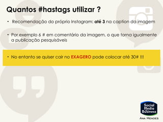 Quantos #hastags utilizar ?
• Recomendação do próprio Instagram: até 3 na caption da imagem
• Por exemplo 6 # em comentário da imagem, o que torna igualmente
a publicação pesquisáveis
• No entanto se quiser cair no EXAGERO pode colocar até 30# !!!
 