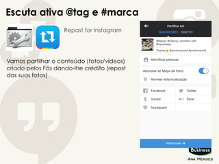 Escuta ativa @tag e #marca
Repost for Instagram
Vamos partilhar o conteúdo (fotos/vídeos)
criado pelos Fãs dando-lhe crédito (repost
das suas fotos)
 