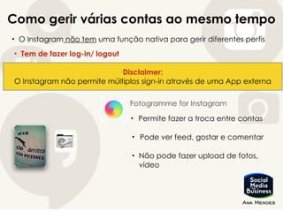 Como gerir várias contas ao mesmo tempo
• O Instagram não tem uma função nativa para gerir diferentes perfis
• Tem de fazer log-in/ logout
Disclaimer:
O Instagram não permite múltiplos sign-in através de uma App externa
Fotogramme for Instagram
• Permite fazer a troca entre contas
• Pode ver feed, gostar e comentar
• Não pode fazer upload de fotos,
vídeo
 