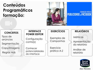 CONCEITOS
Tipos de
anúncios
INTERFACE
POWER EDITOR
Configuração
conta(s)
EXERCÍCIOS RELATÓRIOS
Métricas
Conteúdos
Programáticos
formação:
Segmentação
Exemplos de
Campanhas
Exercício
prático A-Z
Apresentação
do relatório
Copy/imagens Conhecer
potencialidades
do interface
Análise de
relatórioRegras Ads
 