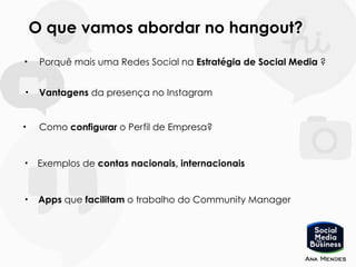 O que vamos abordar no hangout?
• Porquê mais uma Redes Social na Estratégia de Social Media ?
• Vantagens da presença no Instagram
• Como configurar o Perfil de Empresa?
• Apps que facilitam o trabalho do Community Manager
• Exemplos de contas nacionais, internacionais
 