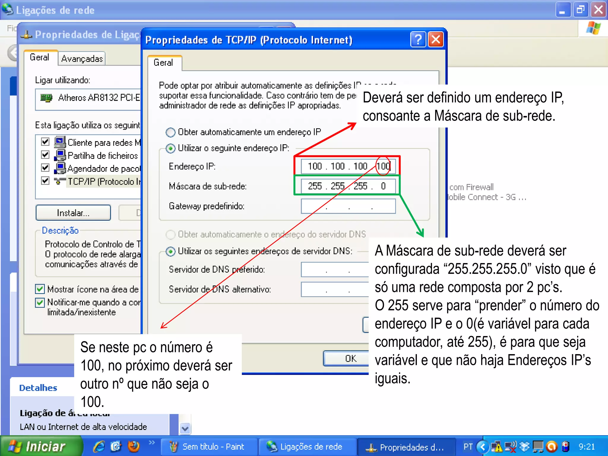 Deverá ser definido um endereço IP,
                             consoante a Máscara de sub-rede.




                               A Máscara de sub-rede deverá ser
                               configurada “255.255.255.0” visto que é
                               só uma rede composta por 2 pc’s.
                               O 255 serve para “prender” o número do
                               endereço IP e o 0(é variável para cada
Se neste pc o número é         computador, até 255), é para que seja
100, no próximo deverá ser     variável e que não haja Endereços IP’s
outro nº que não seja o        iguais.
100.
 