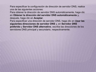 Para especificar la configuración de dirección de servidor DNS, realice
una de las siguientes acciones:
Para obtener la dirección de servidor DNS automáticamente, haga clic
en Obtener la dirección del servidor DNS automáticamente y,
después, haga clic en Aceptar.
Para especificar una dirección de servidor DNS, haga clic en Usar las
siguientes direcciones de servidor DNS y, en Servidor DNS
preferido y Servidor DNS alternativo, escriba las direcciones de los
servidores DNS principal y secundario, respectivamente.
 