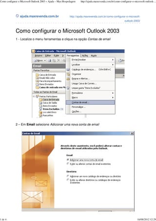 ajuda.maxrevenda.com.br http://ajuda.maxrevenda.com.br/como-configurar-o-microsoft-
outlook-2003/
Como configurar o Microsoft Outlook 2003
1 - Localize o menu ferramentas e clique na opção Contas de email
2 – Em Email selecione Adicionar uma nova conta de email
Como configurar o Microsoft Outlook 2003 « Ajuda – Max Hospedagem http://ajuda.maxrevenda.com.br/como-configurar-o-microsoft-outlook-...
1 de 4 16/08/2012 12:29
 