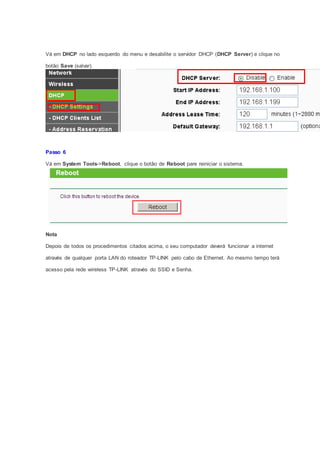 Vá em DHCP no lado esquerdo do menu e desabilite o servidor DHCP (DHCP Server) e clique no
botão Save (salvar).
Passo 6
Vá em System Tools->Reboot, clique o botão de Reboot pare reiniciar o sistema.
Nota
Depois de todos os procedimentos citados acima, o seu computador deverá funcionar a internet
através de qualquer porta LAN do roteador TP-LINK pelo cabo de Ethernet. Ao mesmo tempo terá
acesso pela rede wireless TP-LINK através do SSID e Senha.
 