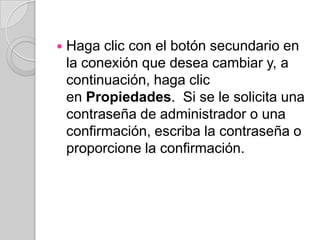    Haga clic con el botón secundario en
    la conexión que desea cambiar y, a
    continuación, haga clic
    en Propiedades. Si se le solicita una
    contraseña de administrador o una
    confirmación, escriba la contraseña o
    proporcione la confirmación.
 
