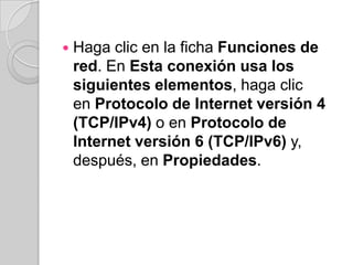    Haga clic en la ficha Funciones de
    red. En Esta conexión usa los
    siguientes elementos, haga clic
    en Protocolo de Internet versión 4
    (TCP/IPv4) o en Protocolo de
    Internet versión 6 (TCP/IPv6) y,
    después, en Propiedades.
 