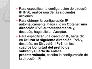  Para especificar la configuración de dirección
  IP IPv6, realice una de las siguientes
  acciones:
 Para obtener la configuración IP
  automáticamente, haga clic en Obtener una
  dirección IPv6 automáticamente y,
  después, haga clic en Aceptar.
 Para especificar una dirección IP, haga clic
  en Utilizar la siguiente dirección IPv6 y,
  después, en Dirección IPv6, en los
  cuadros Longitud del prefijo de
  subred y Puerta de enlace
  predeterminada, escriba la configuración de
  la dirección IP.
 