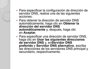  Para especificar la configuración de dirección de
  servidor DNS, realice una de las siguientes
  acciones:
 Para obtener la dirección de servidor DNS
  automáticamente, haga clic en Obtener la
  dirección del servidor DNS
  automáticamente y, después, haga clic
  en Aceptar.
 Para especificar una dirección de servidor DNS,
  haga clic en Usar las siguientes direcciones
  de servidor DNS y, enServidor DNS
  preferido y Servidor DNS alternativo, escriba
  las direcciones de los servidores DNS principal y
  secundario, respectivamente.
 
