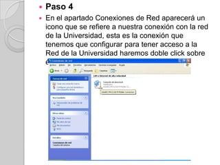    Paso 4
   En el apartado Conexiones de Red aparecerá un
    icono que se refiere a nuestra conexión con la red
    de la Universidad, esta es la conexión que
    tenemos que configurar para tener acceso a la
    Red de la Universidad haremos doble click sobre
    él.
 