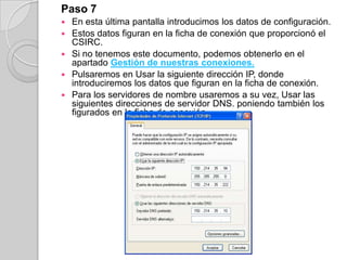 Paso 7
   En esta última pantalla introducimos los datos de configuración.
   Estos datos figuran en la ficha de conexión que proporcionó el
    CSIRC.
   Si no tenemos este documento, podemos obtenerlo en el
    apartado Gestión de nuestras conexiones.
   Pulsaremos en Usar la siguiente dirección IP, donde
    introduciremos los datos que figuran en la ficha de conexión.
   Para los servidores de nombre usaremos a su vez, Usar las
    siguientes direcciones de servidor DNS. poniendo también los
    figurados en la ficha de conexión
 