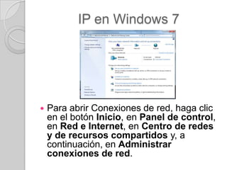 IP en Windows 7




   Para abrir Conexiones de red, haga clic
    en el botón Inicio, en Panel de control,
    en Red e Internet, en Centro de redes
    y de recursos compartidos y, a
    continuación, en Administrar
    conexiones de red.
 