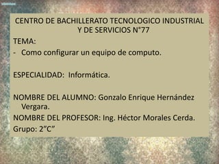 CENTRO DE BACHILLERATO TECNOLOGICO INDUSTRIAL
                 Y DE SERVICIOS N°77
TEMA:
- Como configurar un equipo de computo.

ESPECIALIDAD: Informática.

NOMBRE DEL ALUMNO: Gonzalo Enrique Hernández
  Vergara.
NOMBRE DEL PROFESOR: Ing. Héctor Morales Cerda.
Grupo: 2”C”
 