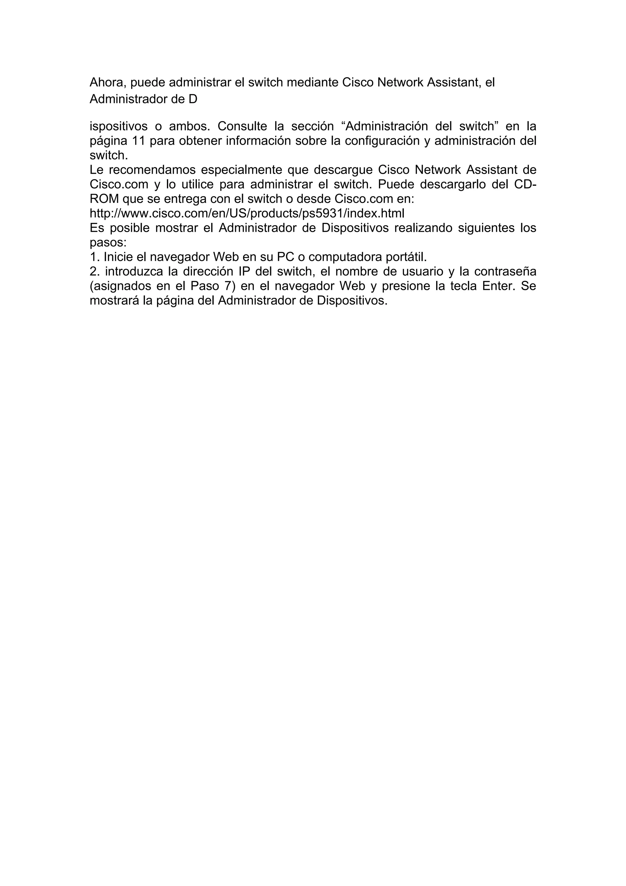 Ahora, puede administrar el switch mediante Cisco Network Assistant, el
Administrador de D

ispositivos o ambos. Consulte la sección “Administración del switch” en la
página 11 para obtener información sobre la configuración y administración del
switch.
Le recomendamos especialmente que descargue Cisco Network Assistant de
Cisco.com y lo utilice para administrar el switch. Puede descargarlo del CD-
ROM que se entrega con el switch o desde Cisco.com en:
http://www.cisco.com/en/US/products/ps5931/index.html
Es posible mostrar el Administrador de Dispositivos realizando siguientes los
pasos:
1. Inicie el navegador Web en su PC o computadora portátil.
2. introduzca la dirección IP del switch, el nombre de usuario y la contraseña
(asignados en el Paso 7) en el navegador Web y presione la tecla Enter. Se
mostrará la página del Administrador de Dispositivos.
 