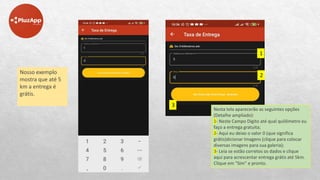 Nosso exemplo
mostra que até 5
km a entrega é
grátis.
Nesta tela aparecerão as seguintes opções
(Detalhe ampliado):
1- Neste Campo Digito até qual quilômetro eu
faço a entrega gratuita;
2- Aqui eu deixo o valor 0 (que significa
grátis)dicionar Imagens (clique para colocar
diversas imagens para sua galeria);
3- Leia se estão corretos os dados e clique
aqui para acrescentar entrega grátis até 5km.
Clique em “Sim” e pronto.
1
2
3
 