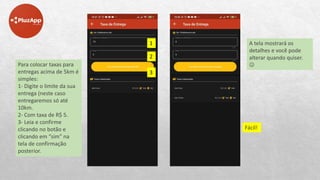 A tela mostrará os
detalhes e você pode
alterar quando quiser.

Fácil!
Para colocar taxas para
entregas acima de 5km é
simples:
1- Digite o limite da sua
entrega (neste caso
entregaremos só até
10km.
2- Com taxa de R$ 5.
3- Leia e confirme
clicando no botão e
clicando em “sim” na
tela de confirmação
posterior.
1
2
3
 