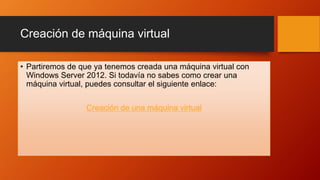 Creación de máquina virtual
• Partiremos de que ya tenemos creada una máquina virtual con
Windows Server 2012. Si todavía no sabes como crear una
máquina virtual, puedes consultar el siguiente enlace:
Creación de una máquina virtual
 