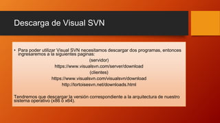 Descarga de Visual SVN
• Para poder utilizar Visual SVN necesitamos descargar dos programas, entonces
ingresaremos a la siguientes paginas:
(servidor)
https://www.visualsvn.com/server/download
(clientes)
https://www.visualsvn.com/visualsvn/download
http://tortoisesvn.net/downloads.html
Tendremos que descargar la versión correspondiente a la arquitectura de nuestro
sistema operativo (x86 o x64).
 