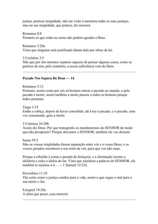 justiça, praticar iniqüidade, não me virão à memória todas as suas justiças, 
mas na sua iniqüidade, que pratica, êle morrerá. 
Romanos 8:8 
Portanto os que estão na carne não podem agradar a Deus. 
Romanos 3:20a 
Visto que ninguém será justificado diante dele por obras da lei. 
2 Coríntios 3:5 
Não que por nós mesmos sejamos capazes de pensar alguma cousa, como se 
partisse de nós; pelo contrário, a nossa suficiência vem de Deus. 
Pecado Nos Separa De Deus — 14 
Romanos 5:12 
Portanto, assim como por um só homem entrou o pecado no mundo, e pelo 
pecado a morte, assim também a morte passou a todos os homens porque 
todos pecaram. 
Tiago 1:15 
Então a cobiça, depois de haver concebido, dá à luz o pecado; e o pecado, uma 
vez consumado, gera a morte. 
2 Crônicas 24:20b 
Assim diz Deus: Por que transgredis os mandamentos do SENHOR de modo 
que não prosperais? Porque deixastes o SENHOR, também ele vos deixará. 
Isaías 59:2 
Mas as vossas iniqüidades fazem separação entre vós e o vosso Deus; e os 
vossos pecados encobrem o seu rosto de vós, para que vos não ouça. 
Porque a rebelião é como o pecado de feitiçaria, e a obstinação écomo a 
idolatria e culto a idolos do lar. Visto que rejeitaste a palavra do SENHOR, ele 
também te rejeitou a ti.... —1 Samuel 15:23a 
Provérbios 11:19 
Tão certo como a justiça conduz para a vida, assim o que segue o mal para a 
sua morte o faz. 
Ezequiel 18:20a 
A alma que pecar, essa morrerá. 
 
