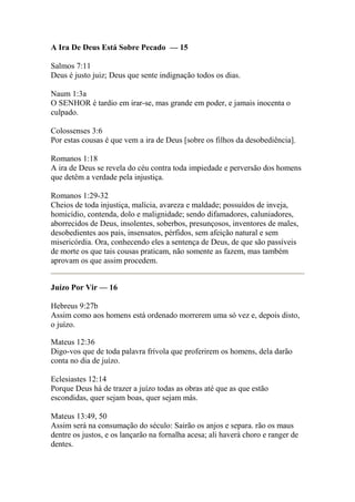 A Ira De Deus Está Sobre Pecado — 15 
Salmos 7:11 
Deus é justo juiz; Deus que sente indignação todos os dias. 
Naum 1:3a 
O SENHOR é tardio em irar-se, mas grande em poder, e jamais inocenta o 
culpado. 
Colossenses 3:6 
Por estas cousas é que vem a ira de Deus [sobre os filhos da desobediência]. 
Romanos 1:18 
A ira de Deus se revela do céu contra toda impiedade e perversão dos homens 
que detêm a verdade pela injustiça. 
Romanos 1:29-32 
Cheios de toda injustiça, malícia, avareza e maldade; possuídos de inveja, 
homicídio, contenda, dolo e malignidade; sendo difamadores, caluniadores, 
aborrecidos de Deus, insolentes, soberbos, presunçosos, inventores de males, 
desobedientes aos pais, insensatos, pérfidos, sem afeição natural e sem 
misericórdia. Ora, conhecendo eles a sentença de Deus, de que são passíveis 
de morte os que tais cousas praticam, não somente as fazem, mas também 
aprovam os que assim procedem. 
Juízo Por Vir — 16 
Hebreus 9:27b 
Assim como aos homens está ordenado morrerem uma só vez e, depois disto, 
o juízo. 
Mateus 12:36 
Digo-vos que de toda palavra frívola que proferirem os homens, dela darão 
conta no dia de juízo. 
Eclesiastes 12:14 
Porque Deus há de trazer a juízo todas as obras até que as que estão 
escondidas, quer sejam boas, quer sejam más. 
Mateus 13:49, 50 
Assim será na consumação do século: Sairão os anjos e separa. rão os maus 
dentre os justos, e os lançarão na fornalha acesa; ali haverá choro e ranger de 
dentes. 
 
