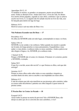 Apocalipse 20:12, 15 
Vi também os mortos, os grandes e os pequenos, postos em pé diante do 
trono. Então se abriram livros. Ainda outro livro, o livro da vida, foi aberto. 
Eos mortos foram julgados, segundo as suas obras, conforme o que se achava 
escrito nos livros. E, se alguém não foi achado inscrito no livro da vida, esse 
foi lançado para dentro do lago do fogo. 
Hebreus 10:31 
Horrível cousa é cair nas mãos do Deus vivo. 
Não Podemos Esconder-nos De Deus — 17 
Provérbios 15:3 
Os olhos do SENHOR estão em todo lugar, contemplando os maus e os bons. 
Salmo 139:1-4 
SENHOR, tu me sondas e me conheces. Sabes quando me assento e quando 
me levanto; de longe penetras os meus pensamentos. Esquadrinhas o meu 
andar e o meu deitar, e conheces todos os meus caminhos. Ainda a palavra me 
não chegou à lingua, e tu, SENHOR, já a conheces toda. 
1 Samuel 16:7b 
Porque o SENHOR não vê como vê o homem. O homem vê o exterior, porém 
o SENHOR, o coração. 
Salmo 94:9 
O que fez o ouvido, acaso não ouvirá? e o que formou os olhos, será que não 
enxerga? 
Jeremias 16:17 
Porque os meus olhos estão sobre todos os seus caminhos; ninguém se 
esconde diante de mim, nem se encobre a sua iniqüidade aos meus olhos. 
Hebreus 4:13 
E não há criatura que não seja manifesta na sua presença; pelo contrário, todas 
as cousas estão descobertas e patentes aos olhos daquele a quem temos de 
prestar contas. 
É Preciso Dar As Costas Ao Pecado — 18 
Ezequiel 18:23 
Acaso tenho eu prazer na morte do perverso? diz o SENHOR Deus; não 
desejo eu antes que ele se converta dos seus caminhos, e viva? 
 