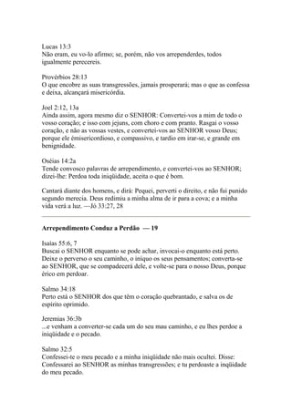 Lucas 13:3 
Não eram, eu vo-lo afirmo; se, porém, não vos arrependerdes, todos 
igualmente perecereis. 
Provérbios 28:13 
O que encobre as suas transgressões, jamais prosperará; mas o que as confessa 
e deixa, alcançará misericórdia. 
Joel 2:12, 13a 
Ainda assim, agora mesmo diz o SENHOR: Convertei-vos a mim de todo o 
vosso coração; e isso com jejuns, com choro e com pranto. Rasgai o vosso 
coração, e não as vossas vestes, e convertei-vos ao SENHOR vosso Deus; 
porque ele émisericordioso, e compassivo, e tardio em irar-se, e grande em 
benignidade. 
Oséias 14:2a 
Tende convosco palavras de arrependimento, e convertei-vos ao SENHOR; 
dizei-lhe: Perdoa toda iniqüidade, aceita o que é bom. 
Cantará diante dos homens, e dirá: Pequei, perverti o direito, e não fui punido 
segundo merecia. Deus redimiu a minha alma de ir para a cova; e a minha 
vida verá a luz. —Jó 33:27, 28 
Arrependimento Conduz a Perdão — 19 
Isaías 55:6, 7 
Buscai o SENHOR enquanto se pode achar, invocai-o enquanto está perto. 
Deixe o perverso o seu caminho, o iníquo os seus pensamentos; converta-se 
ao SENHOR, que se compadecerá dele, e volte-se para o nosso Deus, porque 
érico em perdoar. 
Salmo 34:18 
Perto está o SENHOR dos que têm o coração quebrantado, e salva os de 
espírito oprimido. 
Jeremias 36:3b 
...e venham a converter-se cada um do seu mau caminho, e eu lhes perdoe a 
iniqüidade e o pecado. 
Salmo 32:5 
Confessei-te o meu pecado e a minha iniqüidade não mais ocultei. Disse: 
Confessarei ao SENHOR as minhas transgressões; e tu perdoaste a inqüidade 
do meu pecado. 
 