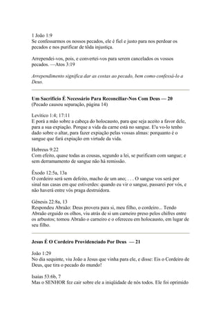 1 João 1:9 
Se confessarmos os nossos pecados, ele é fiel e justo para nos perdoar os 
pecados e nos purificar de tôda injustiça. 
Arrependei-vos, pois, e convertei-vos para serem cancelados os vossos 
pecados. —Atos 3:19 
Arrependimento significa dar as costas ao pecado, bem como confessá-lo a 
Deus. 
Um Sacrifício É Necessário Para Reconciliar-Nos Com Deus — 20 
(Pecado causou separação, página 14) 
Levítico 1:4; 17:11 
E porá a mão sobre a cabeça do holocausto, para que seja aceito a favor dele, 
para a sua expiação. Porque a vida da carne está no sangue. E'u vo-lo tenho 
dado sobre o altar, para fazer expiação pelas vossas almas: porquanto é o 
sangue que fará expiação em virtude da vida. 
Hebreus 9:22 
Com efeito, quase todas as cousas, segundo a lei, se purificam com sangue; e 
sem derramamento de sangue não há remissão. 
Êxodo 12:5a, 13a 
O cordeiro será sem defeito, macho de um ano; . . . O sangue vos será por 
sinal nas casas em que estiverdes: quando eu vir o sangue, passarei por vós, e 
não haverá entre vós praga destruidora. 
Gênesis 22:8a, 13 
Respondeu Abraão: Deus provera para si, meu filho, o cordeiro... Tendo 
Abraão erguido os olhos, viu atrás de si um carneiro preso pelos chifres entre 
os arbustos; tomou Abraão o carneiro e o ofereceu em holocausto, em lugar de 
seu filho. 
Jesus É O Cordeiro Providenciado Por Deus — 21 
João 1:29 
No dia sequinte, viu João a Jesus que vinha para ele, e disse: Eis o Cordeiro de 
Deus, que tira o pecado do mundo! 
Isaías 53:6b, 7 
Mas o SENHOR fez cair sobre ele a iniqüidade de nós todos. Ele foi oprimido 
 