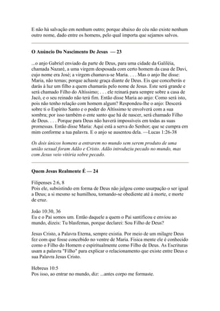 E não há salvação em nenhum outro; porque abaixo do céu não existe nenhum 
outro nome, dado entre os homens, pelo qual importa que sejamos salvos. 
O Anúncio Do Nascimento De Jesus — 23 
...o anjo Gabriel enviado da parte de Deus, para uma cidade da Galiléia, 
chamada Nazaré, a uma virgem desposada com certo homem da casa de Davi, 
cujo nome era José; a virgem chamava-se Maria. . . . Mas o anjo lhe disse: 
Maria, não temas; porque achaste graça diante de Deus. Eis que conceberás e 
darás à luz um filho a quem chamarás pelo nome de Jesus. Este será grande e 
será chamado Filho do Altíssimo; . . . ele reinará para sempre sobre a casa de 
Jacó, e o seu reinado não terá fim. Então disse Maria ao anjo: Como será isto, 
pois não tenho relação com homem algum? Respondeu-lhe o anjo: Descerá 
sobre ti o Espírito Santo e o poder do Altíssimo te envolverá com a sua 
sombra; por isso também o ente santo que há de nascer, será chamado Filho 
de Deus. . . . Porque para Deus não haverá impossíveis em todas as suas 
promessas. Então disse Maria: Aqui está a serva do Senhor; que se cumpra em 
mim conforme a tua palavra. E o anjo se ausentou dela. —Lucas 1:26-38 
Os dois únicos homens a entrarem no mundo sem serem produto de uma 
união sexual foram Adão e Cristo. Adão introduziu pecado no mundo, mas 
com Jesus veio vitória sobre pecado. 
Quem Jesus Realmente É — 24 
Filipenses 2:6, 8 
Pois ele, subsistindo em forma de Deus não julgou como usurpação o ser igual 
a Deus; a si mesmo se humilhou, tornando-se obediente até à morte, e morte 
de cruz. 
João 10:30, 36 
Eu e o Pai somos um. Então daquele a quem o Pai santificou e enviou ao 
mundo, dizeis: Tu blasfemas, porque declarei: Sou Filho de Deus? 
Jesus Cristo, a Palavra Eterna, sempre existia. Por meio de um milagre Deus 
fez com que fosse concebido no ventre de Maria. Fisica mente ele é conhecido 
como o Filho do Homem e espiritualmente como Filho de Deus. As Escrituras 
usam a palavra "Filho" para explicar o relacionamento que existe entre Deus e 
sua Palavra Jesus Cristo. 
Hebreus 10:5 
Pos isso, ao entrar no mundo, diz: ...antes corpo me formaste. 
 